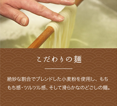 こだわりの麺
絶妙な割合でブレンドした小麦粉を使用し、 もちもち感・ツルツル感、そして滑らかなのどごしの麺。 こだわりの麺
絶妙な割合でブレンドした小麦粉を使用し、 もちもち感・ツルツル感、そして滑らかなのどごしの麺。