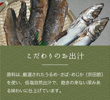 こだわりの　だし汁
原料は、厳選されたうるめ・さば・あじかを使い、低塩自然出汁で、飽きの来ない深みある味わいに仕上げています。